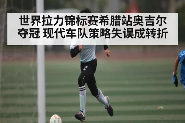 世界拉力锦标赛希腊站奥吉尔夺冠 现代车队策略失误成转折